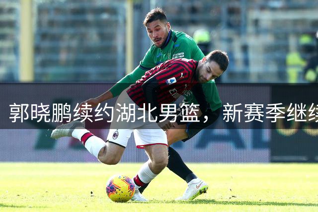 郭晓鹏续约湖北男篮，新赛季继续征战NBL
