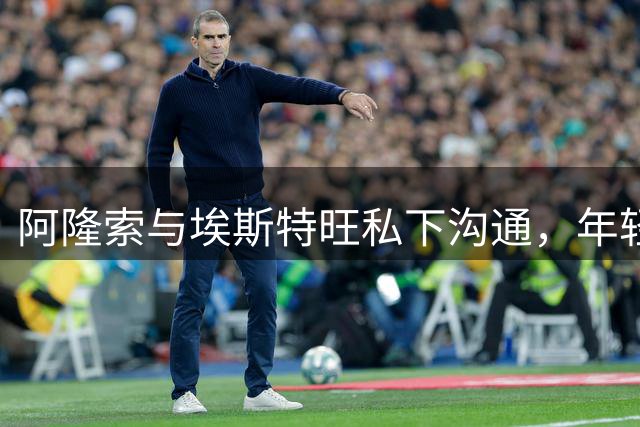 阿隆索与埃斯特旺私下沟通，年轻球员忧心出场机会